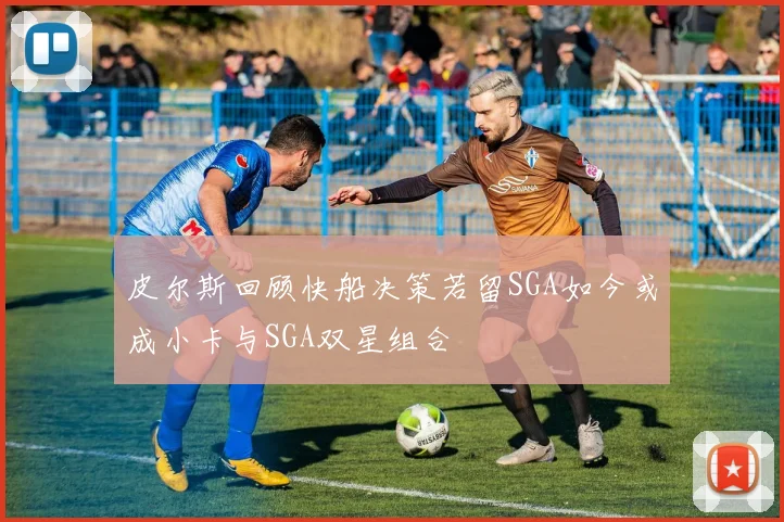 皮尔斯回顾快船决策若留SGA如今或成小卡与SGA双星组合