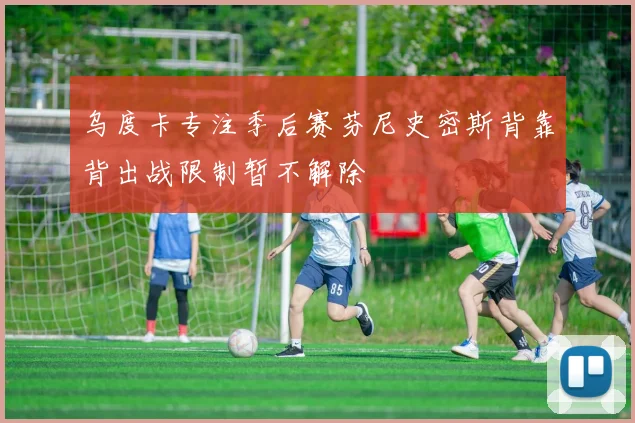 乌度卡专注季后赛芬尼史密斯背靠背出战限制暂不解除