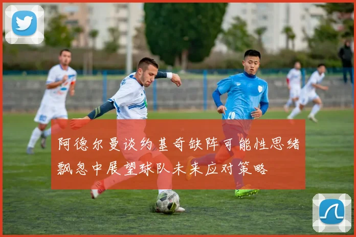 阿德尔曼谈约基奇缺阵可能性思绪飘忽中展望球队未来应对策略