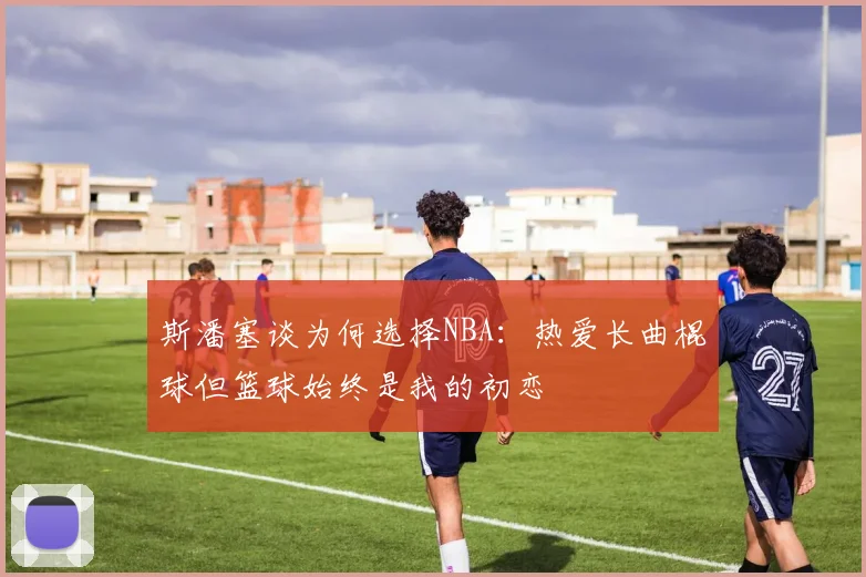 斯潘塞谈为何选择NBA：热爱长曲棍球但篮球始终是我的初恋