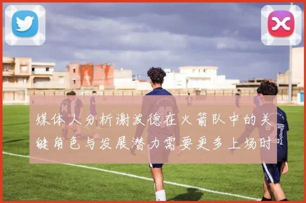 媒体人分析谢泼德在火箭队中的关键角色与发展潜力需要更多上场时间
