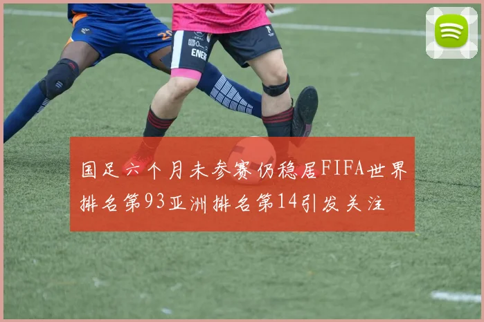 国足六个月未参赛仍稳居FIFA世界排名第93亚洲排名第14引发关注