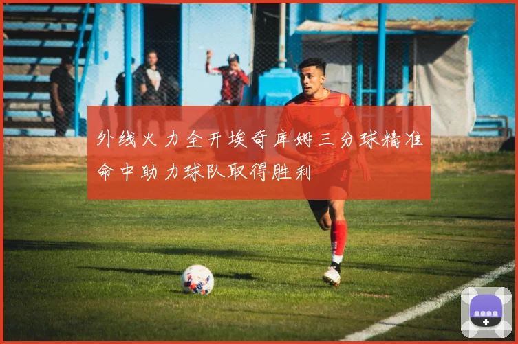 外线火力全开埃奇库姆三分球精准命中助力球队取得胜利