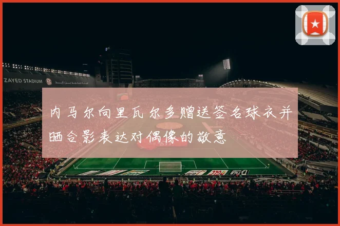 内马尔向里瓦尔多赠送签名球衣并晒合影表达对偶像的敬意