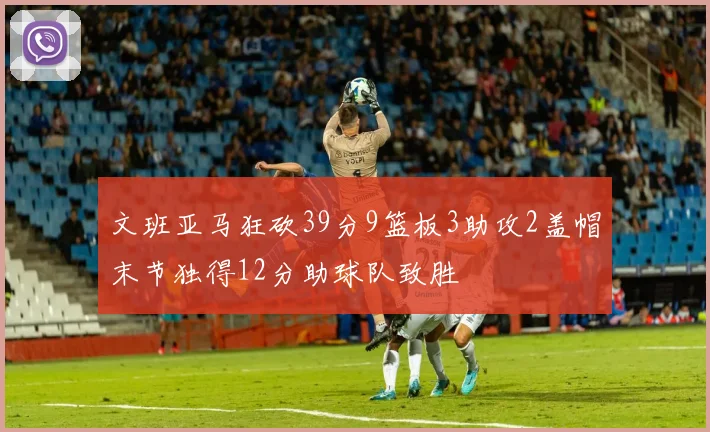 文班亚马狂砍39分9篮板3助攻2盖帽末节独得12分助球队致胜
