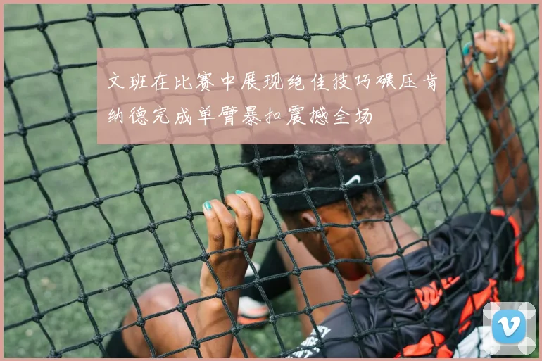 文班在比赛中展现绝佳技巧碾压肯纳德完成单臂暴扣震撼全场
