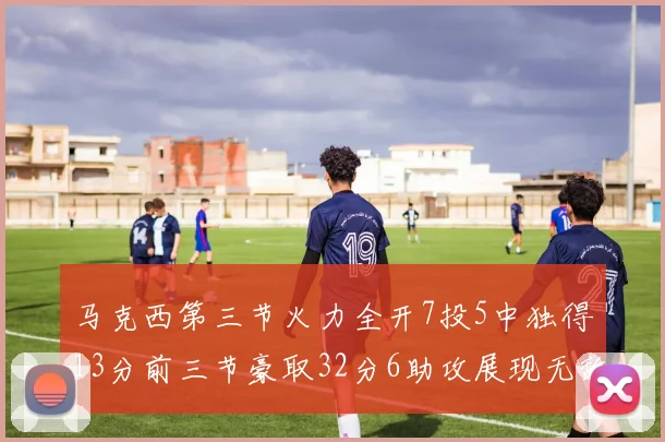 马克西第三节火力全开7投5中独得13分前三节豪取32分6助攻展现无敌续航