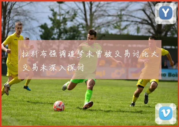 拉科布强调追梦未曾被交易讨论大交易未深入探讨