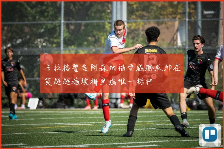 卡拉格警告阿森纳福登威胁瓜帅在英超超越埃梅里成唯一标杆