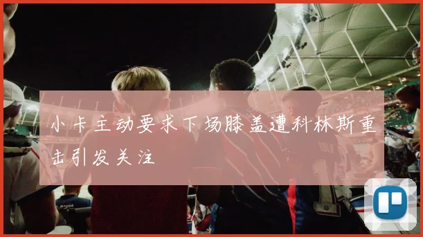 小卡主动要求下场膝盖遭科林斯重击引发关注