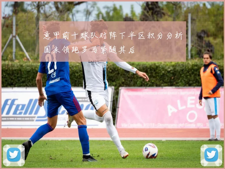 意甲前十球队对阵下半区积分分析国米领跑罗马紧随其后