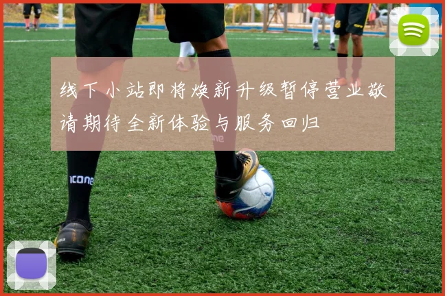 线下小站即将焕新升级暂停营业敬请期待全新体验与服务回归