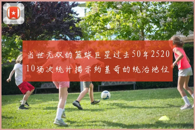 当世无双的篮球巨星过去50年252010场次统计揭示约基奇的统治地位