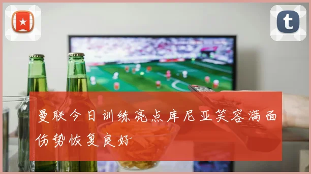曼联今日训练亮点库尼亚笑容满面伤势恢复良好