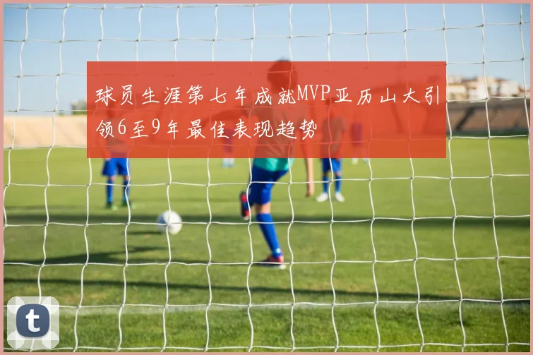 球员生涯第七年成就MVP亚历山大引领6至9年最佳表现趋势