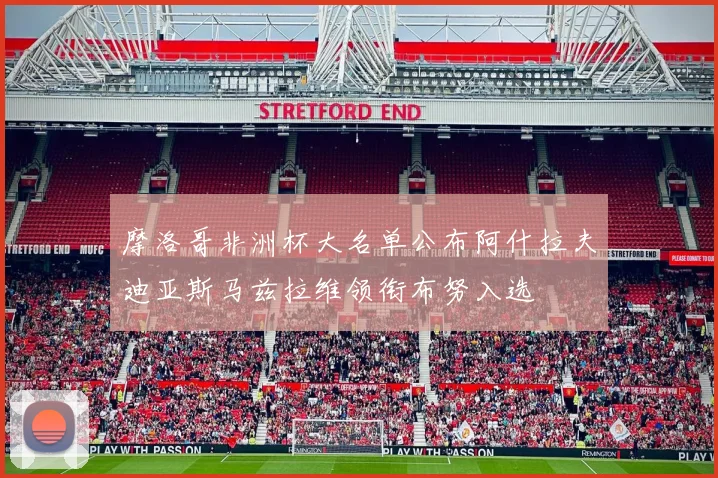 摩洛哥非洲杯大名单公布阿什拉夫迪亚斯马兹拉维领衔布努入选