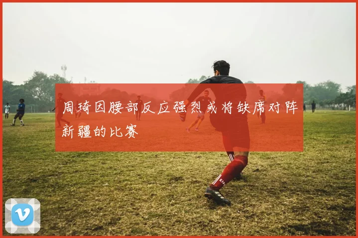 周琦因腰部反应强烈或将缺席对阵新疆的比赛